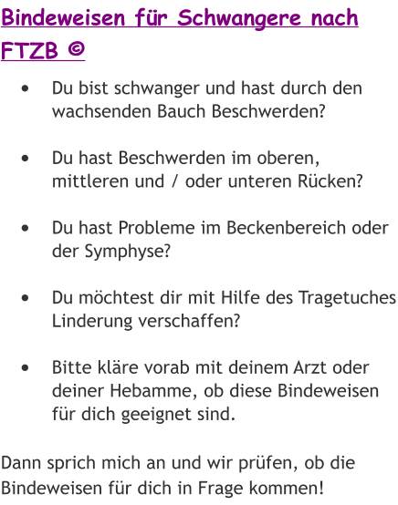 Bindeweisen für Schwangere nach FTZB © •	Du bist schwanger und hast durch den wachsenden Bauch Beschwerden? •	Du hast Beschwerden im oberen, mittleren und / oder unteren Rücken? •	Du hast Probleme im Beckenbereich oder der Symphyse? •	Du möchtest dir mit Hilfe des Tragetuches Linderung verschaffen? •	Bitte kläre vorab mit deinem Arzt oder deiner Hebamme, ob diese Bindeweisen für dich geeignet sind.  Dann sprich mich an und wir prüfen, ob die Bindeweisen für dich in Frage kommen!