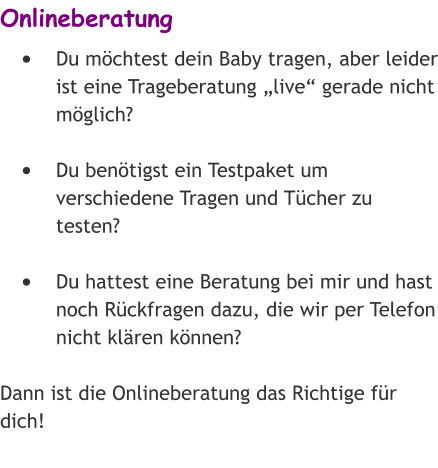 Onlineberatung •	Du möchtest dein Baby tragen, aber leider ist eine Trageberatung „live“ gerade nicht möglich? •	Du benötigst ein Testpaket um verschiedene Tragen und Tücher zu testen? •	Du hattest eine Beratung bei mir und hast noch Rückfragen dazu, die wir per Telefon nicht klären können? Dann ist die Onlineberatung das Richtige für dich!