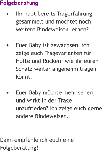 Folgeberatung •	Ihr habt bereits Tragerfahrung gesammelt und möchtet noch weitere Bindeweisen lernen? •	Euer Baby ist gewachsen, ich zeige euch Tragevarianten für Hüfte und Rücken, wie ihr euren Schatz weiter angenehm tragen könnt. •	Euer Baby möchte mehr sehen, und wirkt in der Trage unzufrieden? Ich zeige euch gerne andere Bindeweisen.   Dann empfehle ich euch eine Folgeberatung!