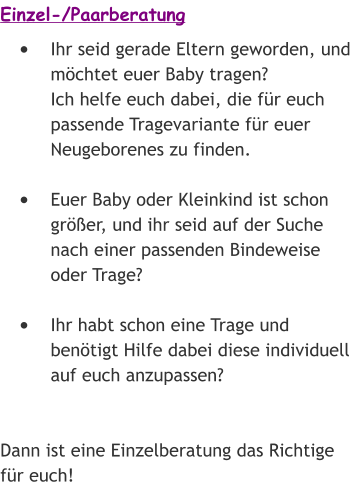 Einzel-/Paarberatung •	Ihr seid gerade Eltern geworden, und möchtet euer Baby tragen? Ich helfe euch dabei, die für euch passende Tragevariante für euer Neugeborenes zu finden. •	Euer Baby oder Kleinkind ist schon größer, und ihr seid auf der Suche nach einer passenden Bindeweise oder Trage? •	Ihr habt schon eine Trage und benötigt Hilfe dabei diese individuell auf euch anzupassen?   Dann ist eine Einzelberatung das Richtige für euch!