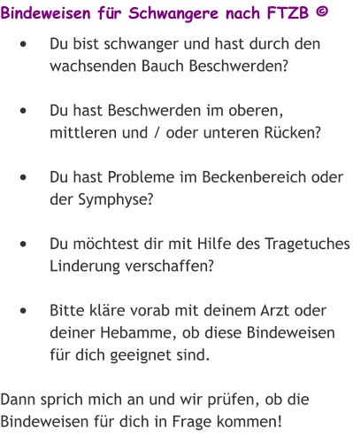 Bindeweisen für Schwangere nach FTZB © •	Du bist schwanger und hast durch den wachsenden Bauch Beschwerden? •	Du hast Beschwerden im oberen, mittleren und / oder unteren Rücken? •	Du hast Probleme im Beckenbereich oder der Symphyse? •	Du möchtest dir mit Hilfe des Tragetuches Linderung verschaffen? •	Bitte kläre vorab mit deinem Arzt oder deiner Hebamme, ob diese Bindeweisen für dich geeignet sind. Dann sprich mich an und wir prüfen, ob die Bindeweisen für dich in Frage kommen!