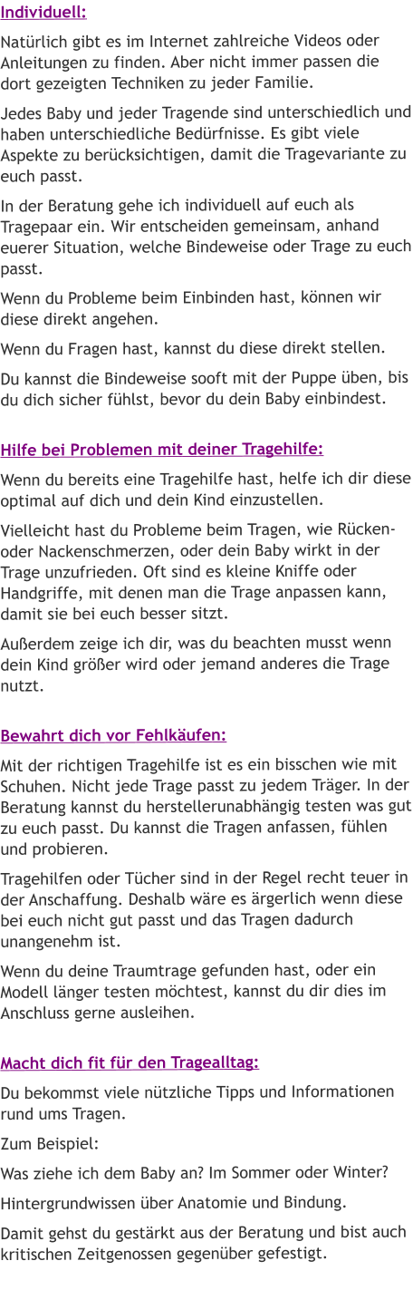 Individuell: Natürlich gibt es im Internet zahlreiche Videos oder Anleitungen zu finden. Aber nicht immer passen die dort gezeigten Techniken zu jeder Familie.  Jedes Baby und jeder Tragende sind unterschiedlich und haben unterschiedliche Bedürfnisse. Es gibt viele Aspekte zu berücksichtigen, damit die Tragevariante zu euch passt.  In der Beratung gehe ich individuell auf euch als Tragepaar ein. Wir entscheiden gemeinsam, anhand euerer Situation, welche Bindeweise oder Trage zu euch passt. Wenn du Probleme beim Einbinden hast, können wir diese direkt angehen. Wenn du Fragen hast, kannst du diese direkt stellen. Du kannst die Bindeweise sooft mit der Puppe üben, bis du dich sicher fühlst, bevor du dein Baby einbindest.  Hilfe bei Problemen mit deiner Tragehilfe: Wenn du bereits eine Tragehilfe hast, helfe ich dir diese optimal auf dich und dein Kind einzustellen.  Vielleicht hast du Probleme beim Tragen, wie Rücken- oder Nackenschmerzen, oder dein Baby wirkt in der Trage unzufrieden. Oft sind es kleine Kniffe oder Handgriffe, mit denen man die Trage anpassen kann, damit sie bei euch besser sitzt. Außerdem zeige ich dir, was du beachten musst wenn dein Kind größer wird oder jemand anderes die Trage nutzt.  Bewahrt dich vor Fehlkäufen: Mit der richtigen Tragehilfe ist es ein bisschen wie mit Schuhen. Nicht jede Trage passt zu jedem Träger. In der Beratung kannst du herstellerunabhängig testen was gut zu euch passt. Du kannst die Tragen anfassen, fühlen und probieren. Tragehilfen oder Tücher sind in der Regel recht teuer in der Anschaffung. Deshalb wäre es ärgerlich wenn diese bei euch nicht gut passt und das Tragen dadurch unangenehm ist. Wenn du deine Traumtrage gefunden hast, oder ein Modell länger testen möchtest, kannst du dir dies im Anschluss gerne ausleihen.  Macht dich fit für den Tragealltag: Du bekommst viele nützliche Tipps und Informationen rund ums Tragen. Zum Beispiel: Was ziehe ich dem Baby an? Im Sommer oder Winter? Hintergrundwissen über Anatomie und Bindung. Damit gehst du gestärkt aus der Beratung und bist auch kritischen Zeitgenossen gegenüber gefestigt.