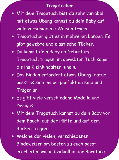 Tragetücher •	Mit dem Tragetuch bist du sehr variabel, mit etwas Übung kannst du dein Baby auf viele verschiedene Weisen tragen. •	Tragetücher gibt es in mehreren Längen. Es gibt gewebte und elastische Tücher. •	Du kannst dein Baby ab Geburt im Tragetuch tragen, im gewebten Tuch sogar bis ins Kleinkindalter hinein. •	Das Binden erfordert etwas Übung, dafür passt es sich immer perfekt an Kind und Träger an. •	Es gibt viele verschiedene Modelle und Designs. •	Mit dem Tragetuch kannst du dein Baby vor dem Bauch, auf der Hüfte und auf dem Rücken tragen. •	Welche der vielen, verschiedenen Bindeweisen am besten zu euch passt, erarbeiten wir individuell in der Beratung.