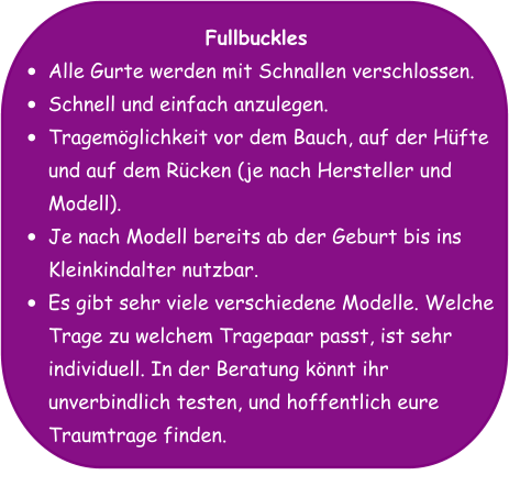 Fullbuckles •	Alle Gurte werden mit Schnallen verschlossen. •	Schnell und einfach anzulegen. •	Tragemöglichkeit vor dem Bauch, auf der Hüfte und auf dem Rücken (je nach Hersteller und Modell). •	Je nach Modell bereits ab der Geburt bis ins Kleinkindalter nutzbar. •	Es gibt sehr viele verschiedene Modelle. Welche Trage zu welchem Tragepaar passt, ist sehr individuell. In der Beratung könnt ihr unverbindlich testen, und hoffentlich eure Traumtrage finden.