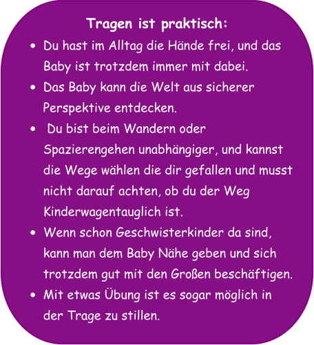 Tragen ist praktisch: •	Du hast im Alltag die Hände frei, und das Baby ist trotzdem immer mit dabei. •	Das Baby kann die Welt aus sicherer Perspektive entdecken. •	 Du bist beim Wandern oder Spazierengehen unabhängiger, und kannst die Wege wählen die dir gefallen und musst nicht darauf achten, ob du der Weg Kinderwagentauglich ist. •	Wenn schon Geschwisterkinder da sind, kann man dem Baby Nähe geben und sich trotzdem gut mit den Großen beschäftigen. •	Mit etwas Übung ist es sogar möglich in der Trage zu stillen.