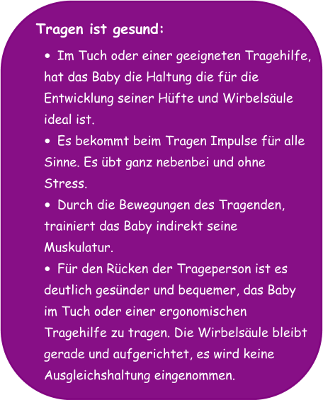 Tragen ist gesund:  •	Im Tuch oder einer geeigneten Tragehilfe,  hat das Baby die Haltung die für die  Entwicklung seiner Hüfte und Wirbelsäule  ideal ist. •	Es bekommt beim Tragen Impulse für alle  Sinne. Es übt ganz nebenbei und ohne  Stress. •	Durch die Bewegungen des Tragenden,  trainiert das Baby indirekt seine  Muskulatur. •	Für den Rücken der Trageperson ist es  deutlich gesünder und bequemer, das Baby  im Tuch oder einer ergonomischen  Tragehilfe zu tragen. Die Wirbelsäule bleibt  gerade und aufgerichtet, es wird keine  Ausgleichshaltung eingenommen.