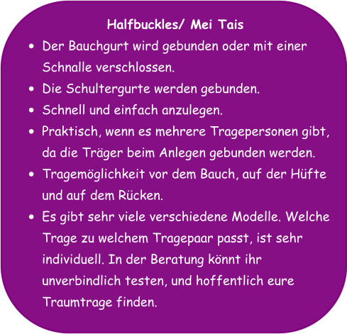 Halfbuckles/ Mei Tais •	Der Bauchgurt wird gebunden oder mit einer Schnalle verschlossen. •	Die Schultergurte werden gebunden. •	Schnell und einfach anzulegen. •	Praktisch, wenn es mehrere Tragepersonen gibt, da die Träger beim Anlegen gebunden werden. •	Tragemöglichkeit vor dem Bauch, auf der Hüfte und auf dem Rücken. •	Es gibt sehr viele verschiedene Modelle. Welche Trage zu welchem Tragepaar passt, ist sehr individuell. In der Beratung könnt ihr unverbindlich testen, und hoffentlich eure Traumtrage finden.