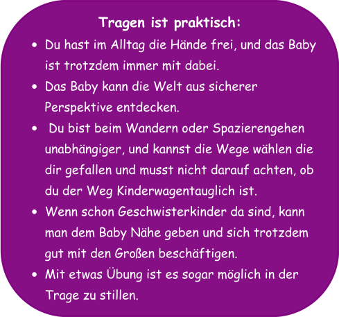 Tragen ist praktisch: •	Du hast im Alltag die Hände frei, und das Baby ist trotzdem immer mit dabei. •	Das Baby kann die Welt aus sicherer Perspektive entdecken. •	 Du bist beim Wandern oder Spazierengehen unabhängiger, und kannst die Wege wählen die dir gefallen und musst nicht darauf achten, ob du der Weg Kinderwagentauglich ist. •	Wenn schon Geschwisterkinder da sind, kann man dem Baby Nähe geben und sich trotzdem gut mit den Großen beschäftigen. •	Mit etwas Übung ist es sogar möglich in der Trage zu stillen.