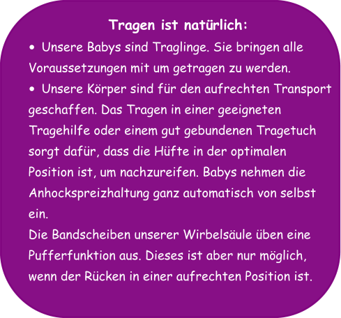 Tragen ist natürlich: •	Unsere Babys sind Traglinge. Sie bringen alle  Voraussetzungen mit um getragen zu werden.  •	Unsere Körper sind für den aufrechten Transport  geschaffen. Das Tragen in einer geeigneten  Tragehilfe oder einem gut gebundenen Tragetuch  sorgt dafür, dass die Hüfte in der optimalen  Position ist, um nachzureifen. Babys nehmen die  Anhockspreizhaltung ganz automatisch von selbst  ein. Die Bandscheiben unserer Wirbelsäule üben eine  Pufferfunktion aus. Dieses ist aber nur möglich,  wenn der Rücken in einer aufrechten Position ist.