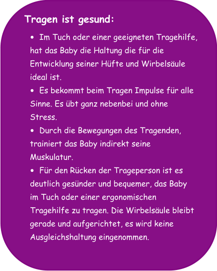 Tragen ist gesund:  •	Im Tuch oder einer geeigneten Tragehilfe,  hat das Baby die Haltung die für die  Entwicklung seiner Hüfte und Wirbelsäule  ideal ist. •	Es bekommt beim Tragen Impulse für alle  Sinne. Es übt ganz nebenbei und ohne  Stress. •	Durch die Bewegungen des Tragenden,  trainiert das Baby indirekt seine  Muskulatur. •	Für den Rücken der Trageperson ist es  deutlich gesünder und bequemer, das Baby  im Tuch oder einer ergonomischen  Tragehilfe zu tragen. Die Wirbelsäule bleibt  gerade und aufgerichtet, es wird keine  Ausgleichshaltung eingenommen.