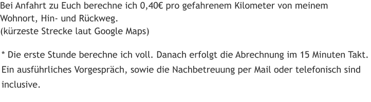 Bei Anfahrt zu Euch berechne ich 0,40€ pro gefahrenem Kilometer von meinem Wohnort, Hin- und Rückweg. (kürzeste Strecke laut Google Maps) * Die erste Stunde berechne ich voll. Danach erfolgt die Abrechnung im 15 Minuten Takt. Ein ausführliches Vorgespräch, sowie die Nachbetreuung per Mail oder telefonisch sind inclusive.