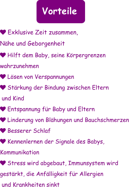 Vorteile  Hilft dem Baby, seine Körpergrenzen  wahrzunehmen  Lösen von Verspannungen  Stärkung der Bindung zwischen Eltern  und Kind   Entspannung für Baby und Eltern  Linderung von Blähungen und Bauchschmerzen  Besserer Schlaf  Kennenlernen der Signale des Babys,  Kommunikation  Stress wird abgebaut, Immunsystem wird  gestärkt, die Anfälligkeit für Allergien  und Krankheiten sinkt       Exklusive Zeit zusammen,  Nähe und Geborgenheit