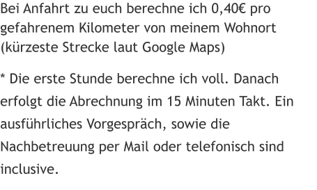 Bei Anfahrt zu euch berechne ich 0,40€ pro gefahrenem Kilometer von meinem Wohnort  (kürzeste Strecke laut Google Maps)   * Die erste Stunde berechne ich voll. Danach erfolgt die Abrechnung im 15 Minuten Takt. Ein ausführliches Vorgespräch, sowie die Nachbetreuung per Mail oder telefonisch sind inclusive.