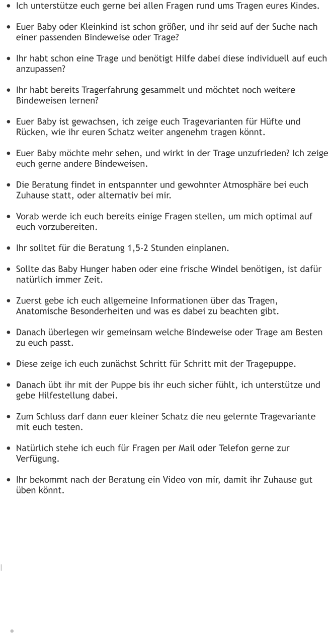•	Ich unterstütze euch gerne bei allen Fragen rund ums Tragen eures Kindes. •	Euer Baby oder Kleinkind ist schon größer, und ihr seid auf der Suche nach einer passenden Bindeweise oder Trage? •	Ihr habt schon eine Trage und benötigt Hilfe dabei diese individuell auf euch anzupassen? •	Ihr habt bereits Tragerfahrung gesammelt und möchtet noch weitere Bindeweisen lernen? •	Euer Baby ist gewachsen, ich zeige euch Tragevarianten für Hüfte und Rücken, wie ihr euren Schatz weiter angenehm tragen könnt. •	Euer Baby möchte mehr sehen, und wirkt in der Trage unzufrieden? Ich zeige euch gerne andere Bindeweisen. •	Die Beratung findet in entspannter und gewohnter Atmosphäre bei euch Zuhause statt, oder alternativ bei mir. •	Vorab werde ich euch bereits einige Fragen stellen, um mich optimal auf euch vorzubereiten. •	Ihr solltet für die Beratung 1,5-2 Stunden einplanen. •	Sollte das Baby Hunger haben oder eine frische Windel benötigen, ist dafür natürlich immer Zeit. •	Zuerst gebe ich euch allgemeine Informationen über das Tragen, Anatomische Besonderheiten und was es dabei zu beachten gibt. •	Danach überlegen wir gemeinsam welche Bindeweise oder Trage am Besten zu euch passt. •	Diese zeige ich euch zunächst Schritt für Schritt mit der Tragepuppe. •	Danach übt ihr mit der Puppe bis ihr euch sicher fühlt, ich unterstütze und gebe Hilfestellung dabei. •	Zum Schluss darf dann euer kleiner Schatz die neu gelernte Tragevariante mit euch testen. •	Natürlich stehe ich euch für Fragen per Mail oder Telefon gerne zur Verfügung. •	Ihr bekommt nach der Beratung ein Video von mir, damit ihr Zuhause gut üben könnt.       I     •