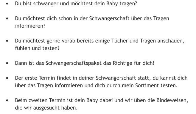 •	Du bist schwanger und möchtest dein Baby tragen? •	Du möchtest dich schon in der Schwangerschaft über das Tragen informieren?  •	Du möchtest gerne vorab bereits einige Tücher und Tragen anschauen, fühlen und testen?  •	Dann ist das Schwangerschaftspaket das Richtige für dich! •	Der erste Termin findet in deiner Schwangerschaft statt, du kannst dich über das Tragen informieren und dich durch mein Sortiment testen.  •	Beim zweiten Termin ist dein Baby dabei und wir üben die Bindeweisen, die wir ausgesucht haben.