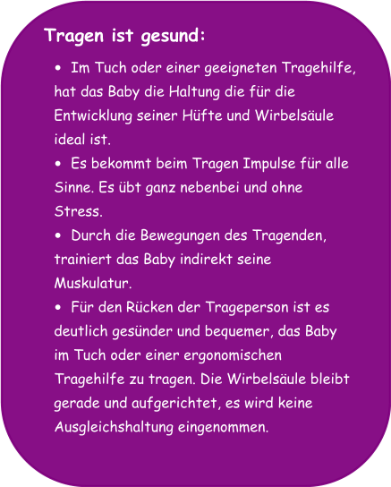 Tragen ist gesund:  •	Im Tuch oder einer geeigneten Tragehilfe,  hat das Baby die Haltung die für die  Entwicklung seiner Hüfte und Wirbelsäule  ideal ist. •	Es bekommt beim Tragen Impulse für alle  Sinne. Es übt ganz nebenbei und ohne  Stress. •	Durch die Bewegungen des Tragenden,  trainiert das Baby indirekt seine  Muskulatur. •	Für den Rücken der Trageperson ist es  deutlich gesünder und bequemer, das Baby  im Tuch oder einer ergonomischen  Tragehilfe zu tragen. Die Wirbelsäule bleibt  gerade und aufgerichtet, es wird keine  Ausgleichshaltung eingenommen.