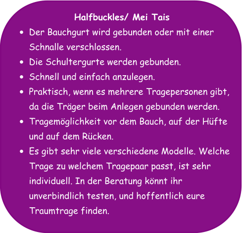 Halfbuckles/ Mei Tais •	Der Bauchgurt wird gebunden oder mit einer Schnalle verschlossen. •	Die Schultergurte werden gebunden. •	Schnell und einfach anzulegen. •	Praktisch, wenn es mehrere Tragepersonen gibt, da die Träger beim Anlegen gebunden werden. •	Tragemöglichkeit vor dem Bauch, auf der Hüfte und auf dem Rücken. •	Es gibt sehr viele verschiedene Modelle. Welche Trage zu welchem Tragepaar passt, ist sehr individuell. In der Beratung könnt ihr unverbindlich testen, und hoffentlich eure Traumtrage finden.