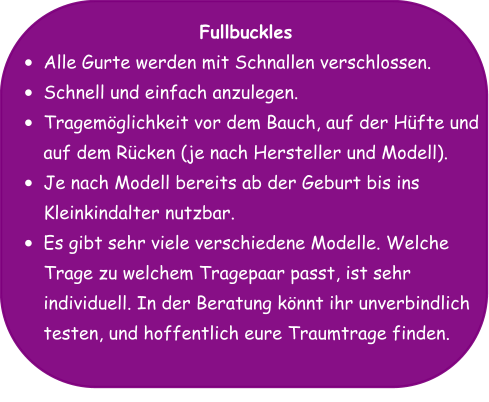 Fullbuckles •	Alle Gurte werden mit Schnallen verschlossen. •	Schnell und einfach anzulegen. •	Tragemöglichkeit vor dem Bauch, auf der Hüfte und auf dem Rücken (je nach Hersteller und Modell). •	Je nach Modell bereits ab der Geburt bis ins Kleinkindalter nutzbar. •	Es gibt sehr viele verschiedene Modelle. Welche Trage zu welchem Tragepaar passt, ist sehr individuell. In der Beratung könnt ihr unverbindlich testen, und hoffentlich eure Traumtrage finden.