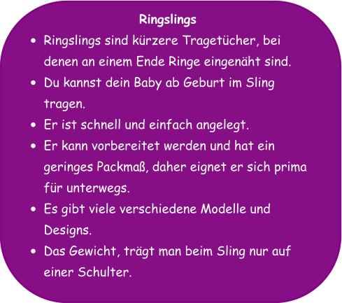 Ringslings •	Ringslings sind kürzere Tragetücher, bei denen an einem Ende Ringe eingenäht sind. •	Du kannst dein Baby ab Geburt im Sling tragen. •	Er ist schnell und einfach angelegt. •	Er kann vorbereitet werden und hat ein geringes Packmaß, daher eignet er sich prima für unterwegs. •	Es gibt viele verschiedene Modelle und Designs. •	Das Gewicht, trägt man beim Sling nur auf einer Schulter.