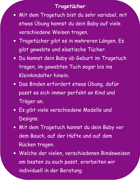 Tragetücher •	Mit dem Tragetuch bist du sehr variabel, mit etwas Übung kannst du dein Baby auf viele verschiedene Weisen tragen. •	Tragetücher gibt es in mehreren Längen. Es gibt gewebte und elastische Tücher. •	Du kannst dein Baby ab Geburt im Tragetuch tragen, im gewebten Tuch sogar bis ins Kleinkindalter hinein. •	Das Binden erfordert etwas Übung, dafür passt es sich immer perfekt an Kind und Träger an. •	Es gibt viele verschiedene Modelle und Designs. •	Mit dem Tragetuch kannst du dein Baby vor dem Bauch, auf der Hüfte und auf dem Rücken tragen. •	Welche der vielen, verschiedenen Bindeweisen am besten zu euch passt, erarbeiten wir individuell in der Beratung.