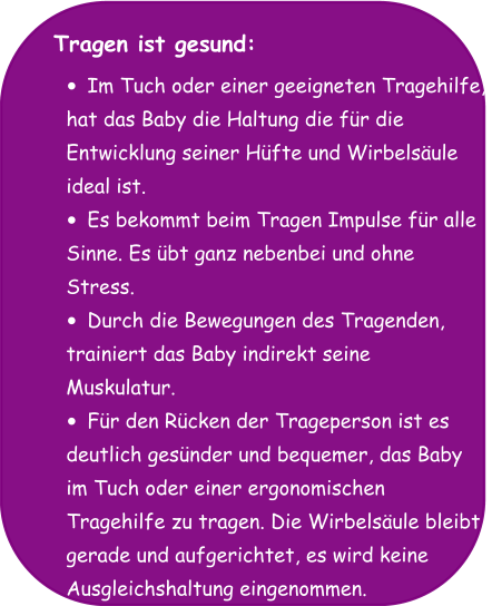 Tragen ist gesund:  •	Im Tuch oder einer geeigneten Tragehilfe,  hat das Baby die Haltung die für die  Entwicklung seiner Hüfte und Wirbelsäule  ideal ist. •	Es bekommt beim Tragen Impulse für alle  Sinne. Es übt ganz nebenbei und ohne  Stress. •	Durch die Bewegungen des Tragenden,  trainiert das Baby indirekt seine  Muskulatur. •	Für den Rücken der Trageperson ist es  deutlich gesünder und bequemer, das Baby  im Tuch oder einer ergonomischen  Tragehilfe zu tragen. Die Wirbelsäule bleibt  gerade und aufgerichtet, es wird keine  Ausgleichshaltung eingenommen.