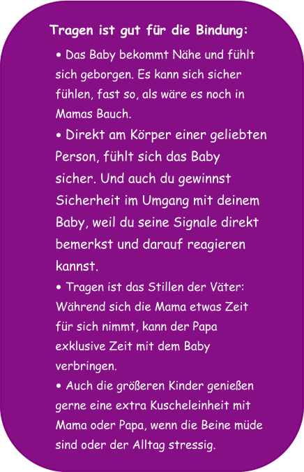 Tragen ist gut für die Bindung: •	Das Baby bekommt Nähe und fühlt  sich geborgen. Es kann sich sicher  fühlen, fast so, als wäre es noch in  Mamas Bauch. •	Direkt am Körper einer geliebten  Person, fühlt sich das Baby  sicher. Und auch du gewinnst  Sicherheit im Umgang mit deinem  Baby, weil du seine Signale direkt  bemerkst und darauf reagieren  kannst.  •	Tragen ist das Stillen der Väter:  Während sich die Mama etwas Zeit  für sich nimmt, kann der Papa  exklusive Zeit mit dem Baby  verbringen. •	Auch die größeren Kinder genießen  gerne eine extra Kuscheleinheit mit  Mama oder Papa, wenn die Beine müde  sind oder der Alltag stressig.