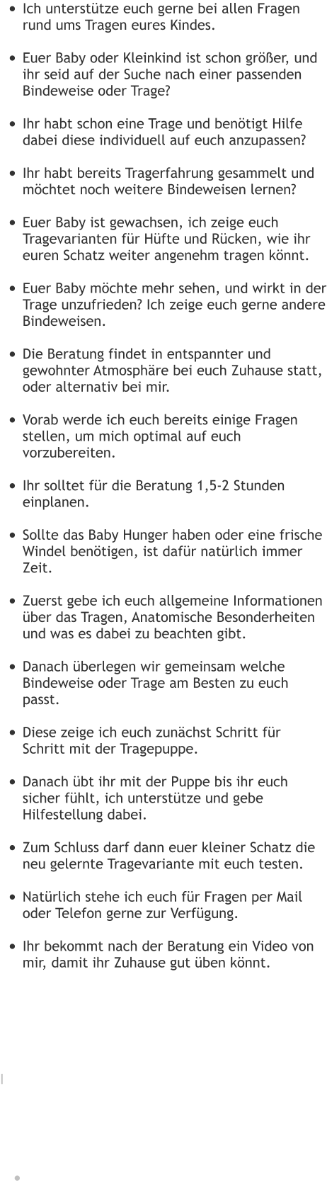 •	Ich unterstütze euch gerne bei allen Fragen rund ums Tragen eures Kindes. •	Euer Baby oder Kleinkind ist schon größer, und ihr seid auf der Suche nach einer passenden Bindeweise oder Trage? •	Ihr habt schon eine Trage und benötigt Hilfe dabei diese individuell auf euch anzupassen? •	Ihr habt bereits Tragerfahrung gesammelt und möchtet noch weitere Bindeweisen lernen? •	Euer Baby ist gewachsen, ich zeige euch Tragevarianten für Hüfte und Rücken, wie ihr euren Schatz weiter angenehm tragen könnt. •	Euer Baby möchte mehr sehen, und wirkt in der Trage unzufrieden? Ich zeige euch gerne andere Bindeweisen. •	Die Beratung findet in entspannter und gewohnter Atmosphäre bei euch Zuhause statt, oder alternativ bei mir. •	Vorab werde ich euch bereits einige Fragen stellen, um mich optimal auf euch vorzubereiten. •	Ihr solltet für die Beratung 1,5-2 Stunden einplanen. •	Sollte das Baby Hunger haben oder eine frische Windel benötigen, ist dafür natürlich immer Zeit. •	Zuerst gebe ich euch allgemeine Informationen über das Tragen, Anatomische Besonderheiten und was es dabei zu beachten gibt. •	Danach überlegen wir gemeinsam welche Bindeweise oder Trage am Besten zu euch passt. •	Diese zeige ich euch zunächst Schritt für Schritt mit der Tragepuppe. •	Danach übt ihr mit der Puppe bis ihr euch sicher fühlt, ich unterstütze und gebe Hilfestellung dabei. •	Zum Schluss darf dann euer kleiner Schatz die neu gelernte Tragevariante mit euch testen. •	Natürlich stehe ich euch für Fragen per Mail oder Telefon gerne zur Verfügung. •	Ihr bekommt nach der Beratung ein Video von mir, damit ihr Zuhause gut üben könnt.       I     •