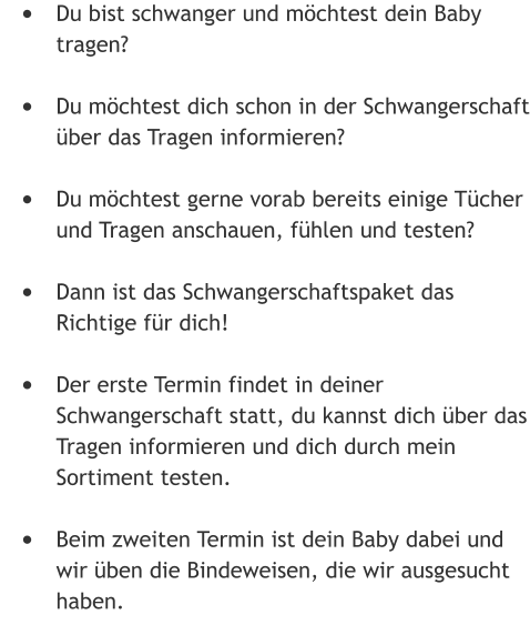 •	Du bist schwanger und möchtest dein Baby tragen? •	Du möchtest dich schon in der Schwangerschaft über das Tragen informieren?  •	Du möchtest gerne vorab bereits einige Tücher und Tragen anschauen, fühlen und testen?  •	Dann ist das Schwangerschaftspaket das Richtige für dich! •	Der erste Termin findet in deiner Schwangerschaft statt, du kannst dich über das Tragen informieren und dich durch mein Sortiment testen.  •	Beim zweiten Termin ist dein Baby dabei und wir üben die Bindeweisen, die wir ausgesucht haben.