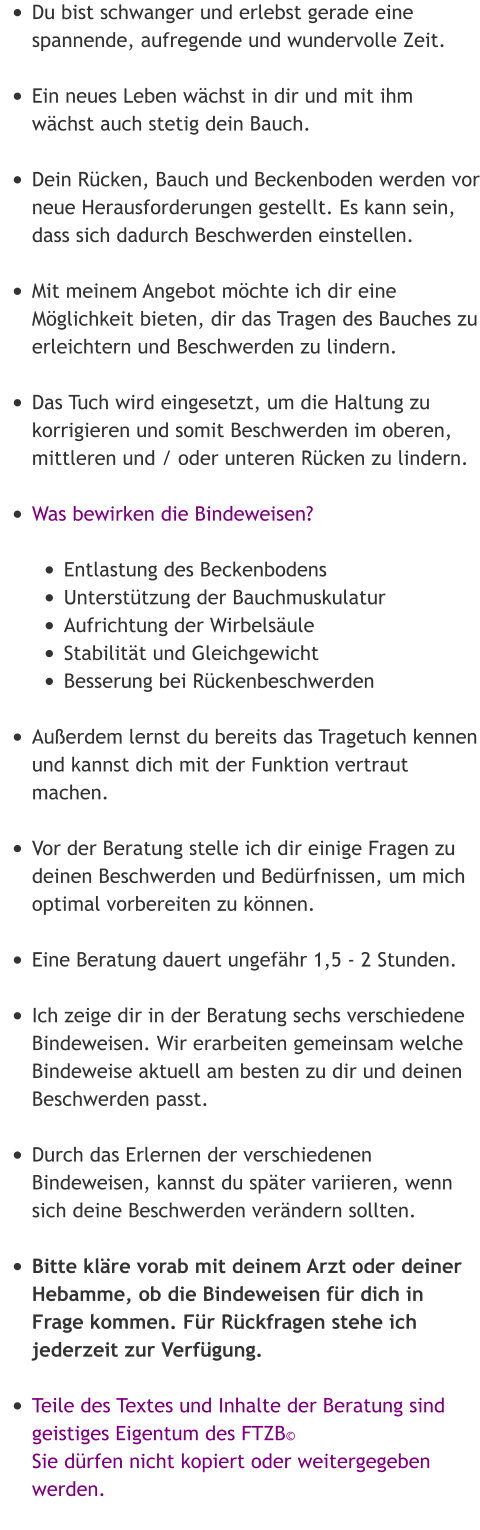 •	Du bist schwanger und erlebst gerade eine spannende, aufregende und wundervolle Zeit. •	Ein neues Leben wächst in dir und mit ihm wächst auch stetig dein Bauch. •	Dein Rücken, Bauch und Beckenboden werden vor neue Herausforderungen gestellt. Es kann sein, dass sich dadurch Beschwerden einstellen. •	Mit meinem Angebot möchte ich dir eine Möglichkeit bieten, dir das Tragen des Bauches zu erleichtern und Beschwerden zu lindern. •	Das Tuch wird eingesetzt, um die Haltung zu korrigieren und somit Beschwerden im oberen, mittleren und / oder unteren Rücken zu lindern. •	Was bewirken die Bindeweisen?  •	Entlastung des Beckenbodens •	Unterstützung der Bauchmuskulatur •	Aufrichtung der Wirbelsäule •	Stabilität und Gleichgewicht •	Besserung bei Rückenbeschwerden  •	Außerdem lernst du bereits das Tragetuch kennen und kannst dich mit der Funktion vertraut machen. •	Vor der Beratung stelle ich dir einige Fragen zu deinen Beschwerden und Bedürfnissen, um mich optimal vorbereiten zu können.  •	Eine Beratung dauert ungefähr 1,5 - 2 Stunden. •	Ich zeige dir in der Beratung sechs verschiedene Bindeweisen. Wir erarbeiten gemeinsam welche Bindeweise aktuell am besten zu dir und deinen Beschwerden passt. •	Durch das Erlernen der verschiedenen Bindeweisen, kannst du später variieren, wenn sich deine Beschwerden verändern sollten. •	Bitte kläre vorab mit deinem Arzt oder deiner Hebamme, ob die Bindeweisen für dich in Frage kommen. Für Rückfragen stehe ich jederzeit zur Verfügung. •	Teile des Textes und Inhalte der Beratung sind geistiges Eigentum des FTZB©Sie dürfen nicht kopiert oder weitergegeben werden.