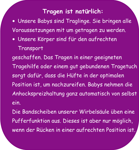 Tragen ist natürlich: •	Unsere Babys sind Traglinge. Sie bringen alle  Voraussetzungen mit um getragen zu werden.  •	Unsere Körper sind für den aufrechten Transport  geschaffen. Das Tragen in einer geeigneten  Tragehilfe oder einem gut gebundenen Tragetuch  sorgt dafür, dass die Hüfte in der optimalen  Position ist, um nachzureifen. Babys nehmen die  Anhockspreizhaltung ganz automatisch von selbst  ein. Die Bandscheiben unserer Wirbelsäule üben eine  Pufferfunktion aus. Dieses ist aber nur möglich,  wenn der Rücken in einer aufrechten Position ist.