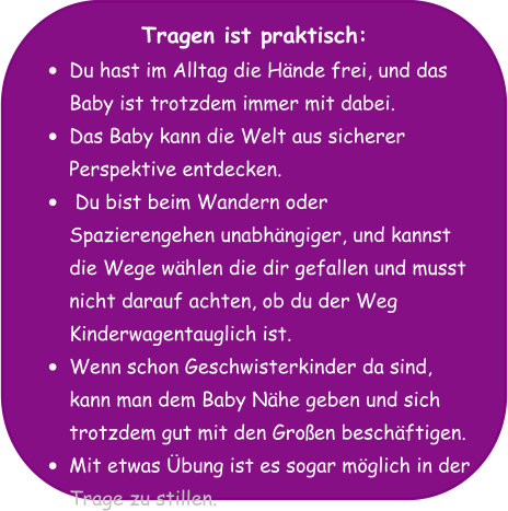 Tragen ist praktisch: •	Du hast im Alltag die Hände frei, und das Baby ist trotzdem immer mit dabei. •	Das Baby kann die Welt aus sicherer Perspektive entdecken. •	 Du bist beim Wandern oder Spazierengehen unabhängiger, und kannst die Wege wählen die dir gefallen und musst nicht darauf achten, ob du der Weg Kinderwagentauglich ist. •	Wenn schon Geschwisterkinder da sind, kann man dem Baby Nähe geben und sich trotzdem gut mit den Großen beschäftigen. •	Mit etwas Übung ist es sogar möglich in der Trage zu stillen.