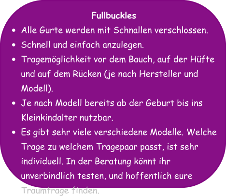 Fullbuckles •	Alle Gurte werden mit Schnallen verschlossen. •	Schnell und einfach anzulegen. •	Tragemöglichkeit vor dem Bauch, auf der Hüfte und auf dem Rücken (je nach Hersteller und Modell). •	Je nach Modell bereits ab der Geburt bis ins Kleinkindalter nutzbar. •	Es gibt sehr viele verschiedene Modelle. Welche Trage zu welchem Tragepaar passt, ist sehr individuell. In der Beratung könnt ihr unverbindlich testen, und hoffentlich eure Traumtrage finden.