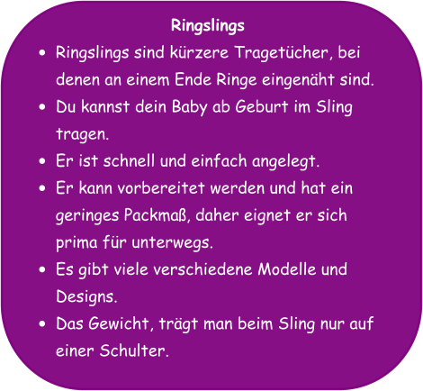 Ringslings •	Ringslings sind kürzere Tragetücher, bei denen an einem Ende Ringe eingenäht sind. •	Du kannst dein Baby ab Geburt im Sling tragen. •	Er ist schnell und einfach angelegt. •	Er kann vorbereitet werden und hat ein geringes Packmaß, daher eignet er sich prima für unterwegs. •	Es gibt viele verschiedene Modelle und Designs. •	Das Gewicht, trägt man beim Sling nur auf einer Schulter.