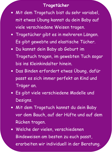 Tragetücher •	Mit dem Tragetuch bist du sehr variabel, mit etwas Übung kannst du dein Baby auf viele verschiedene Weisen tragen. •	Tragetücher gibt es in mehreren Längen. Es gibt gewebte und elastische Tücher. •	Du kannst dein Baby ab Geburt im Tragetuch tragen, im gewebten Tuch sogar bis ins Kleinkindalter hinein. •	Das Binden erfordert etwas Übung, dafür passt es sich immer perfekt an Kind und Träger an. •	Es gibt viele verschiedene Modelle und Designs. •	Mit dem Tragetuch kannst du dein Baby vor dem Bauch, auf der Hüfte und auf dem Rücken tragen. •	Welche der vielen, verschiedenen Bindeweisen am besten zu euch passt, erarbeiten wir individuell in der Beratung.