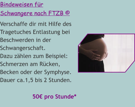 Bindeweisen für Schwangere nach FTZB © Verschaffe dir mit Hilfe des Tragetuches Entlastung bei Beschwerden in der Schwangerschaft. Dazu zählen zum Beispiel: Schmerzen am Rücken, Becken oder der Symphyse. Dauer ca.1,5 bis 2 Stunden.   50€ pro Stunde*