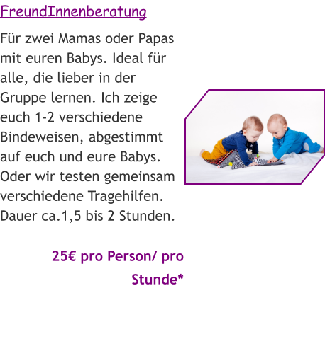 FreundInnenberatung Für zwei Mamas oder Papas mit euren Babys. Ideal für alle, die lieber in der Gruppe lernen. Ich zeige euch 1-2 verschiedene Bindeweisen, abgestimmt auf euch und eure Babys. Oder wir testen gemeinsam verschiedene Tragehilfen. Dauer ca.1,5 bis 2 Stunden.   25€ pro Person/ pro Stunde*