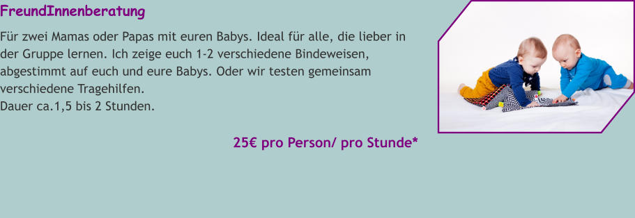 FreundInnenberatung Für zwei Mamas oder Papas mit euren Babys. Ideal für alle, die lieber in der Gruppe lernen. Ich zeige euch 1-2 verschiedene Bindeweisen, abgestimmt auf euch und eure Babys. Oder wir testen gemeinsam verschiedene Tragehilfen. Dauer ca.1,5 bis 2 Stunden.   25€ pro Person/ pro Stunde*